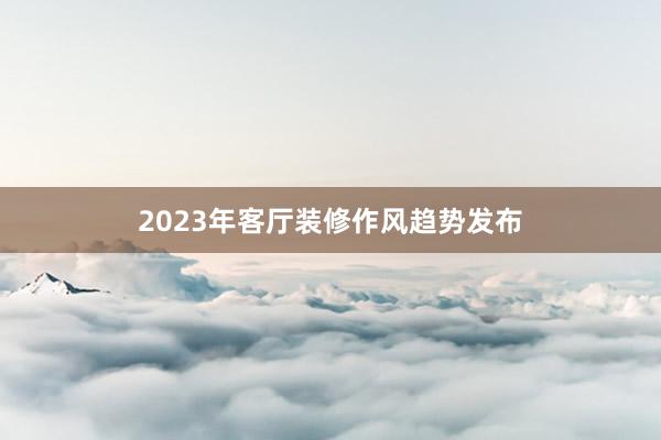 2023年客厅装修作风趋势发布