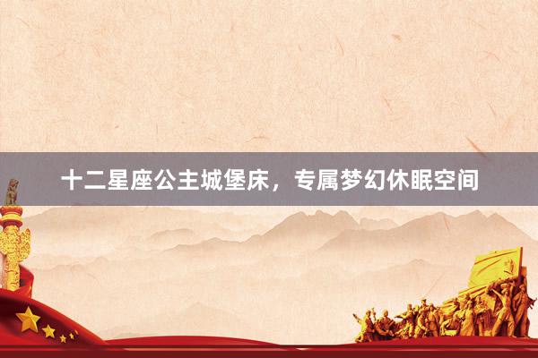 十二星座公主城堡床，专属梦幻休眠空间