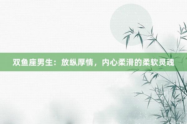 双鱼座男生：放纵厚情，内心柔滑的柔软灵魂